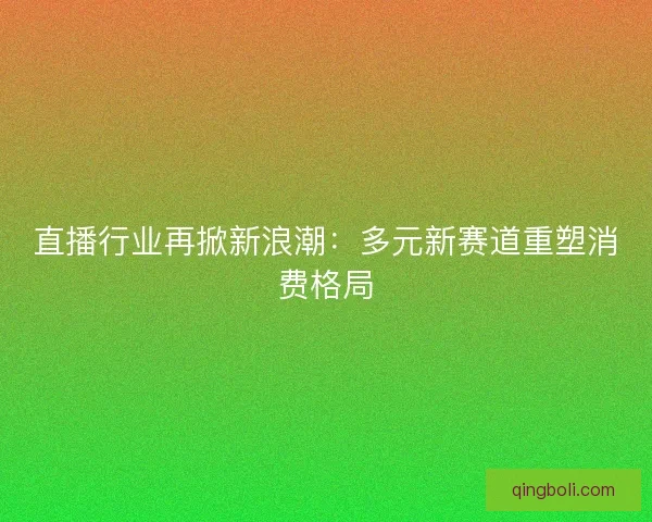 直播行业再掀新浪潮：多元新赛道重塑消费格局