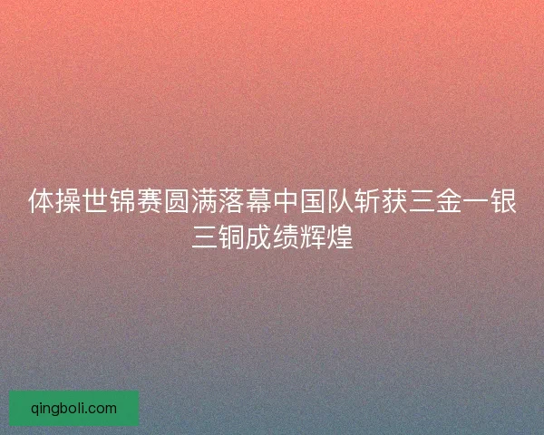 体操世锦赛圆满落幕中国队斩获三金一银三铜成绩辉煌