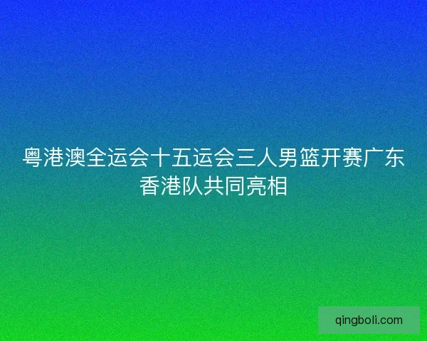 粤港澳全运会十五运会三人男篮开赛广东香港队共同亮相