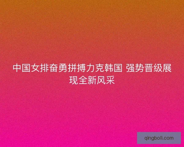 中国女排奋勇拼搏力克韩国 强势晋级展现全新风采
