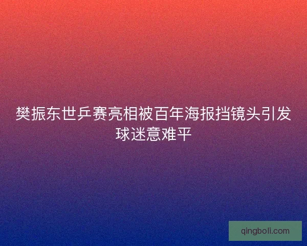 樊振东世乒赛亮相被百年海报挡镜头引发球迷意难平