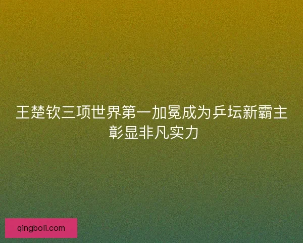王楚钦三项世界第一加冕成为乒坛新霸主 彰显非凡实力