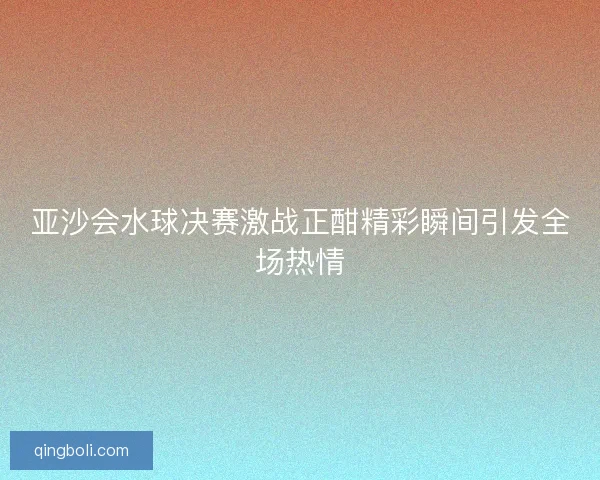 亚沙会水球决赛激战正酣精彩瞬间引发全场热情