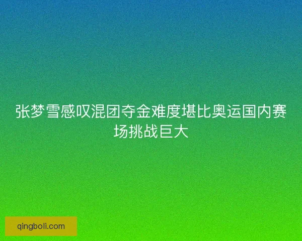 张梦雪感叹混团夺金难度堪比奥运国内赛场挑战巨大